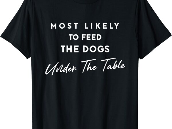 Most likely to feed the dogs under table thanksgiving dinner t-shirt