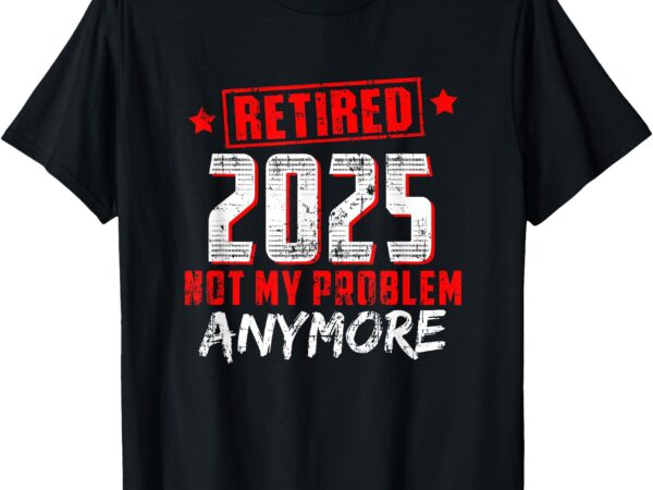 Retired 2025 not my problem anymore t-shirt