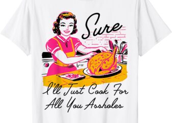 Sure I’ll Just Cook For All You Asshole Ladies Thanksgiving T-Shirt