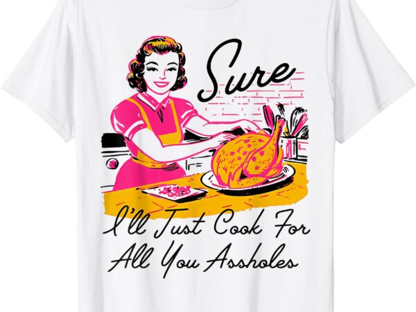 Sure i’ll just cook for all you asshole ladies thanksgiving t-shirt