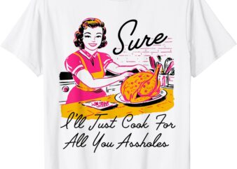 Sure I’ll Just Cook For All You Asshole Lady Thanksgiving T-Shirt