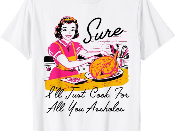 Sure i’ll just cook for all you asshole lady thanksgiving t-shirt