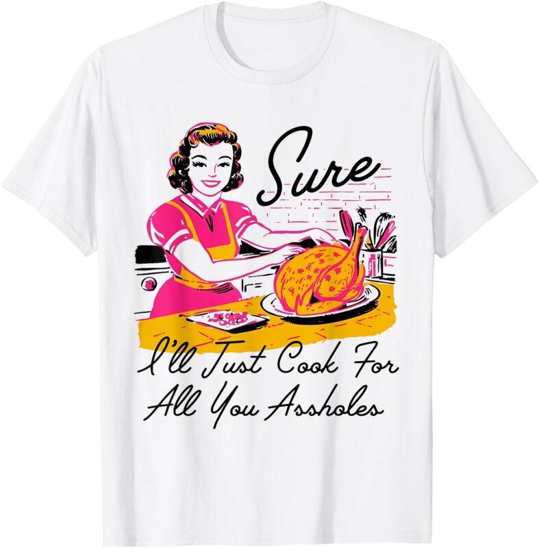 Sure I’ll Just Cook For All You Asshole Lady Thanksgiving T-Shirt