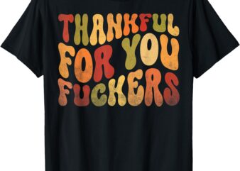 Thankful For You Fuckers Thanksgiving Friendsgiving Sarcasm T-Shirt