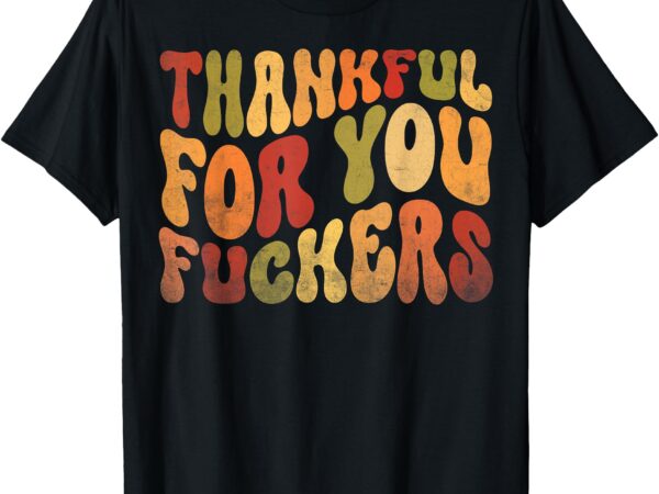 Thankful for you fuckers thanksgiving friendsgiving sarcasm t-shirt