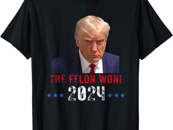 The felon won trump won 2024 election president trump t-shirt