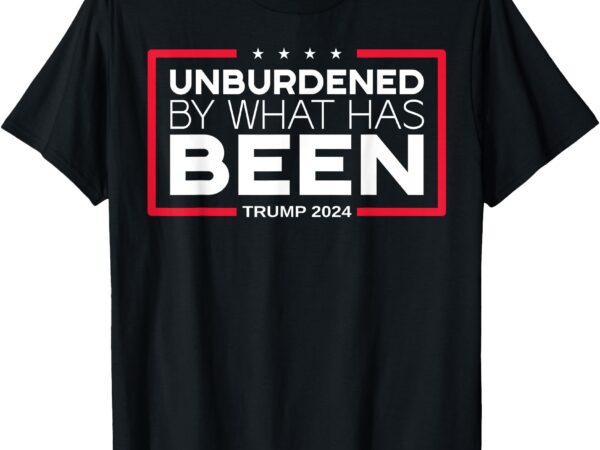 Unburdened by what has been – trump 2024 t-shirt