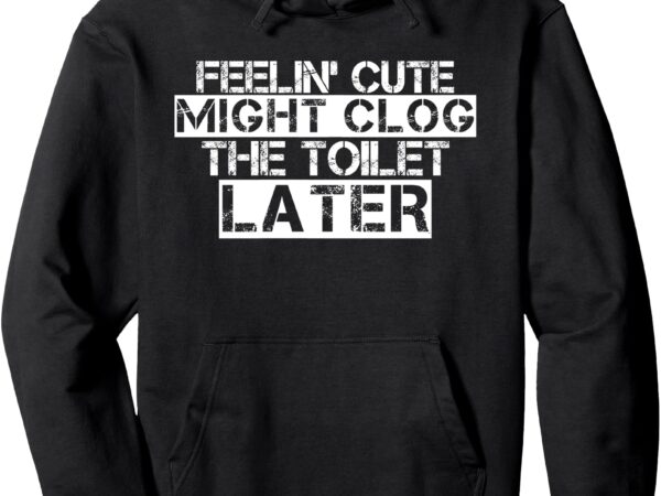 Feelin’ cute might clog the toilet later pullover hoodie t shirt graphic design