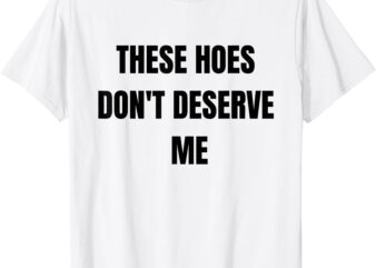 Funny These Hoes Don’t Deserve Me Joke Saying Humor Quote T-Shirt