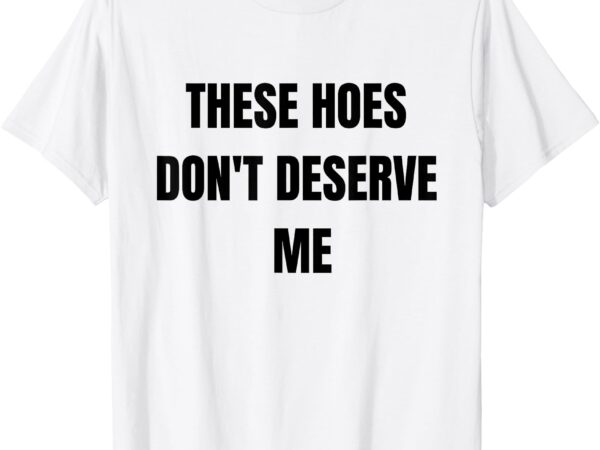 Funny these hoes don’t deserve me joke saying humor quote t-shirt