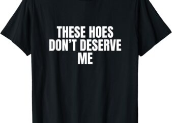 Funny These Hoes Don’t Deserve Me Joke Saying T-Shirt