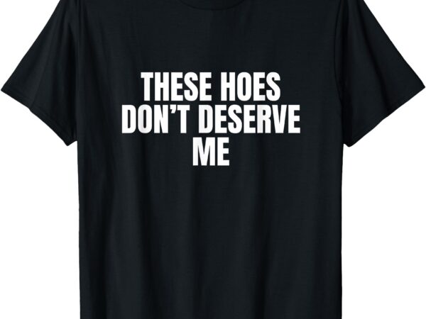 Funny these hoes don’t deserve me joke saying t-shirt