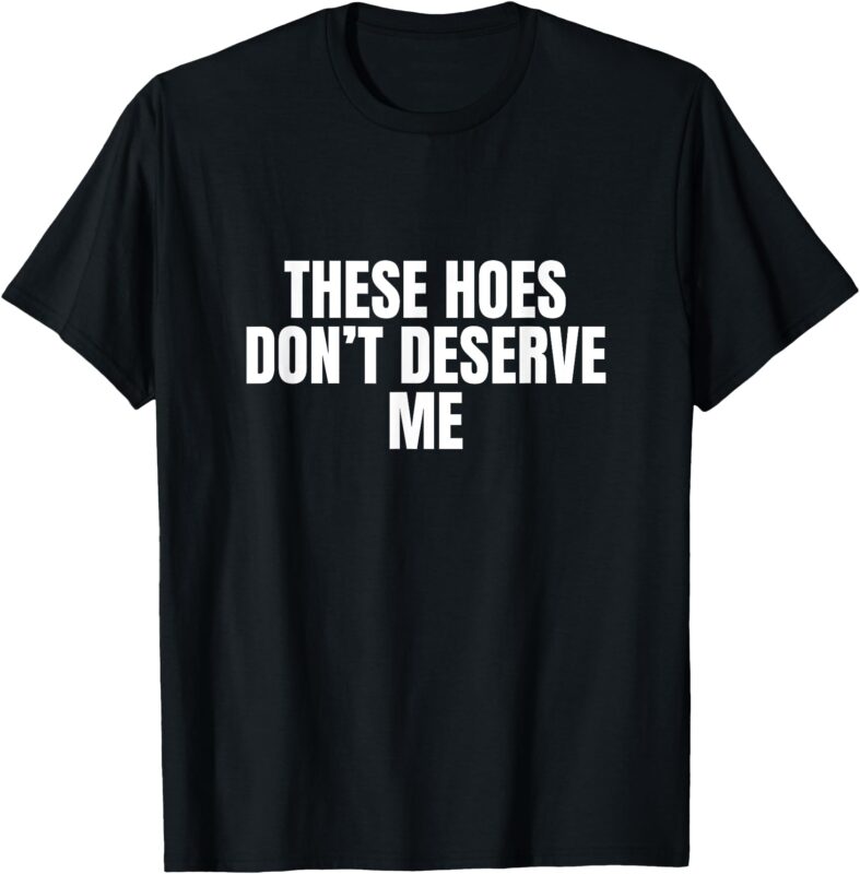 Funny These Hoes Don’t Deserve Me Joke Saying T-Shirt