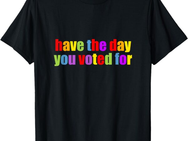 Have the day you voted for t-shirt