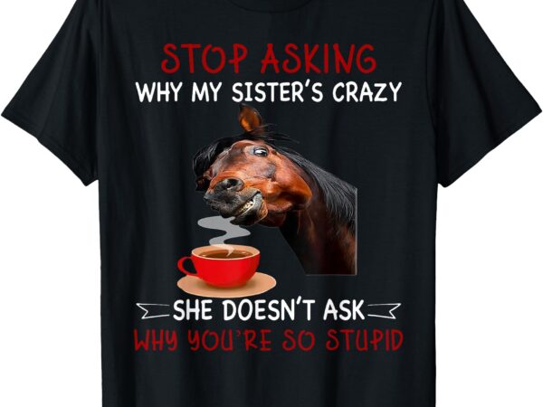 Horse stop asking why my sister’s crazy she doesn’t ask why t-shirt