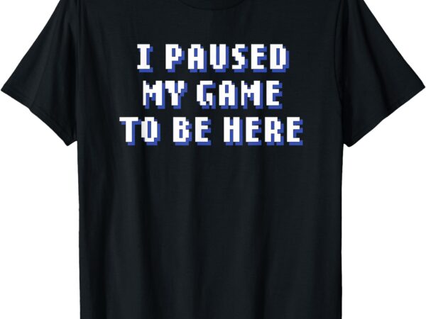 I paused my game to be here t-shirt