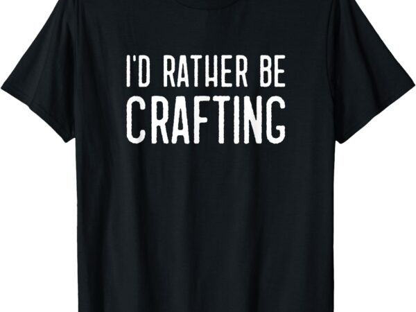 I’d rather be crafting funny hobby crafty girl t-shirt