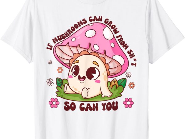 If mushrooms can grow from shit so can you motivation t-shirt