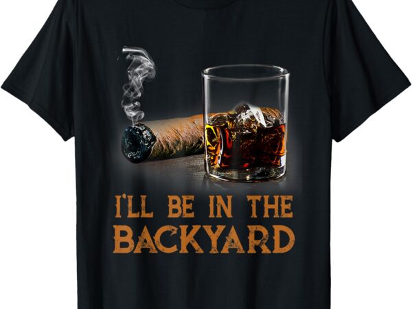 I’ll be in the backyard funny cigar and bourbon lovers t-shirt