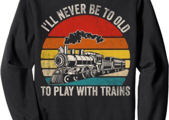 I’ll Never Be Too Old To Play With Trains Funny Saying Sweatshirt