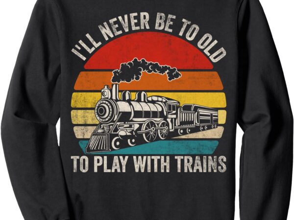 I’ll never be too old to play with trains funny saying sweatshirt