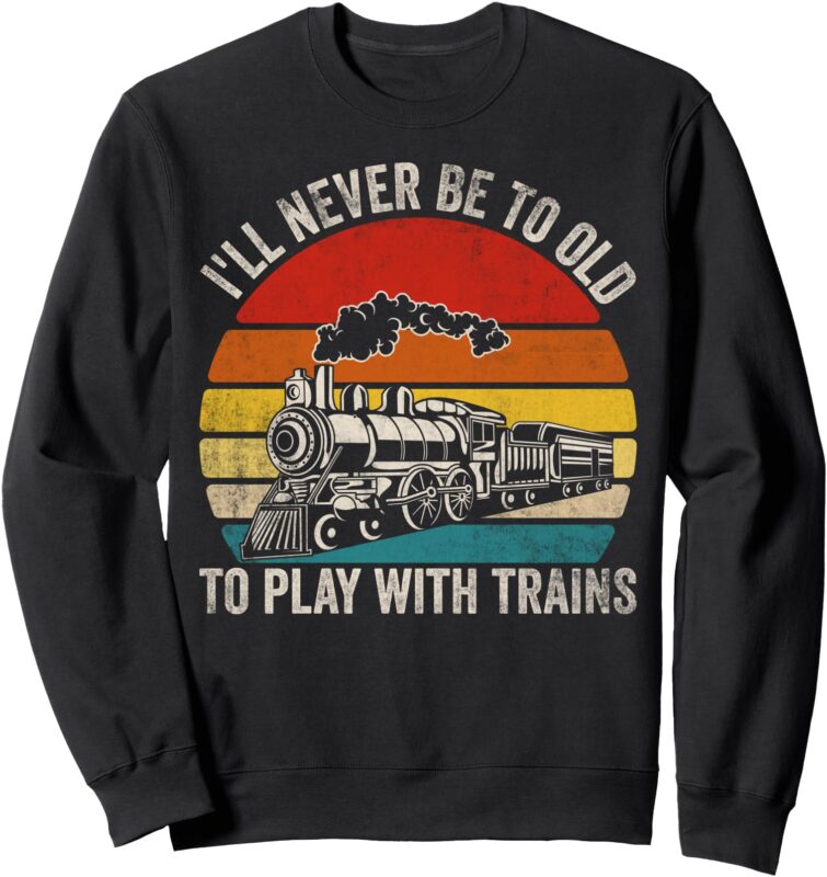 I’ll Never Be Too Old To Play With Trains Funny Saying Sweatshirt