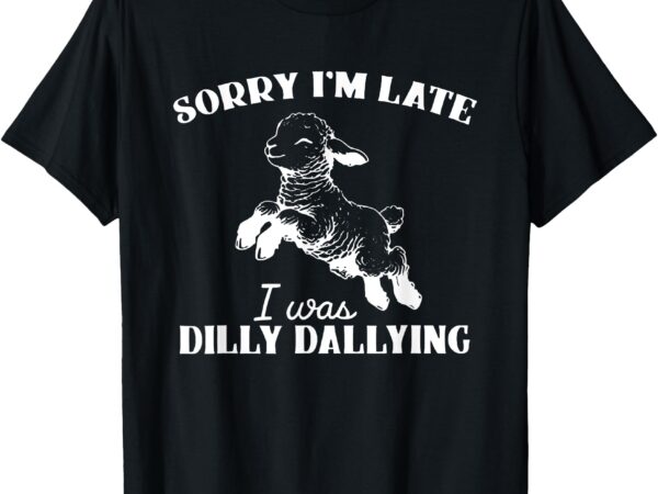 Sorry i’m late i was dilly dallying t-shirt