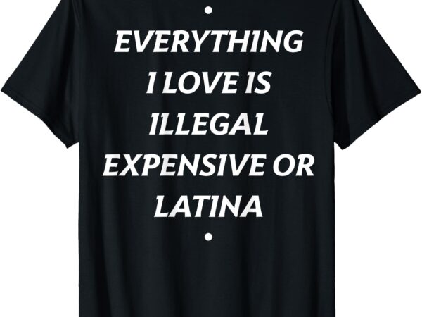 T-shirt everything i love is illegal expensive or latina t shirt designs for sale