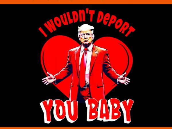 I wouldn’t deport you baby trump png, trump is my valentine png, trump valentine png t shirt design for sale