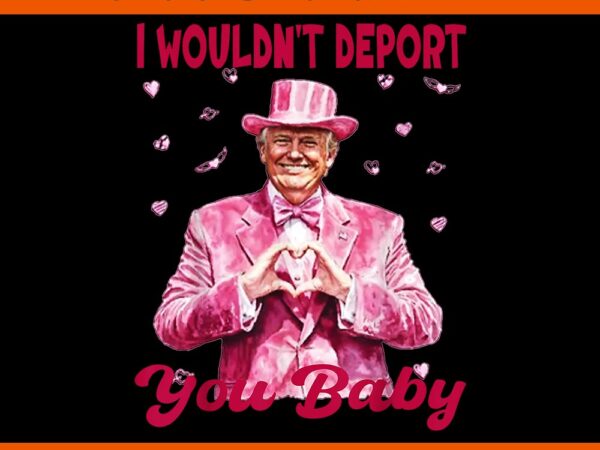 I wouldn’t deport you baby trump png, trump is my valentine png, trump valentine png t shirt design for sale