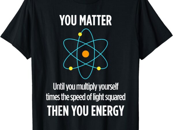 You matter you energy funny physicist physics lover t-shirt