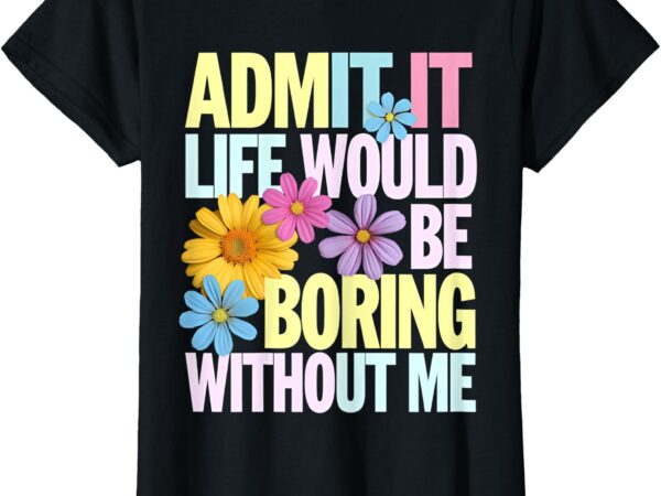 Admit it life would be boring without me funny saying flower t-shirt