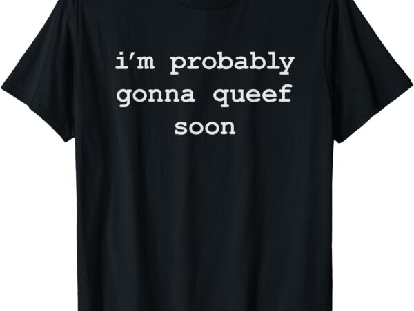 Funny queefing i’m probably gonna queef soon t-shirt