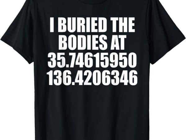 I buried the bodies at – funny coordinates sarcasm humor pun t-shirt