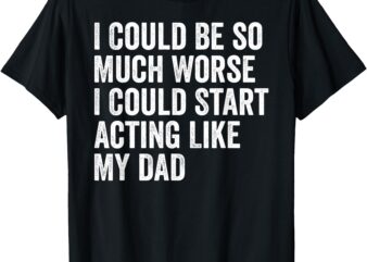 I Could Be So Much Worse I Could Start Acting Like My Dad T-Shirt