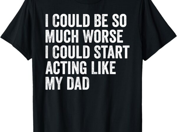 I could be so much worse i could start acting like my dad t-shirt