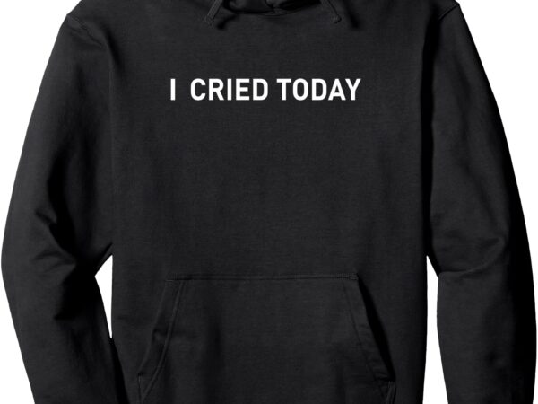 I cried today apparel for life – i cried today funny pullover hoodie t shirt design for sale