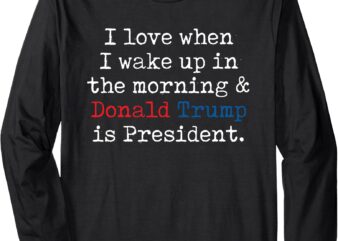 I Love When I Wake Up In Morning & Donald Trump Is President Long Sleeve T-Shirt