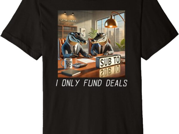 I only fund deals _ real estate sub to gator _ merch premium t-shirt