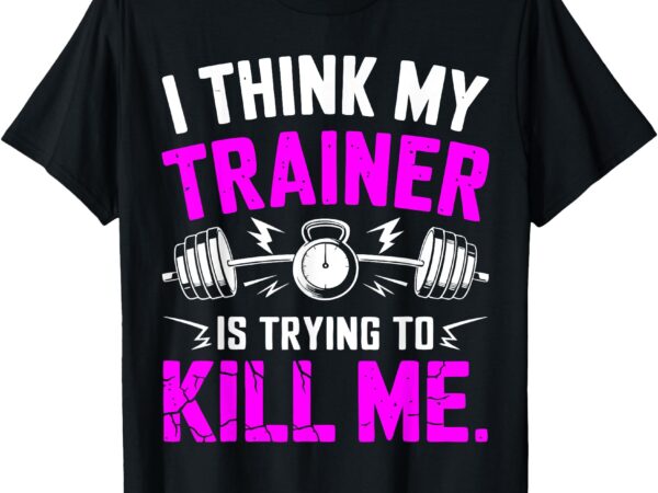 I think my trainer is trying to kill me t-shirt