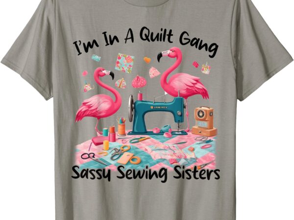 I’m in a quilt gang sassy sewing sisters t-shirt