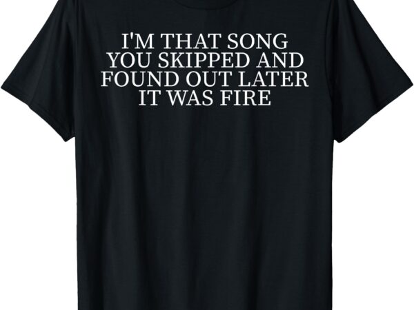 I’m that song you skipped and found out later it was fire t-shirt