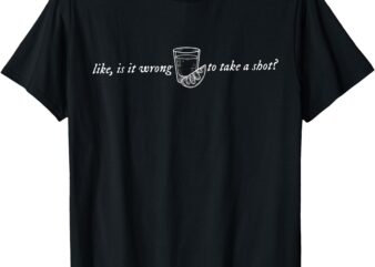 Like, Is It Wrong To Take A Shot How Do I Do This T-Shirt