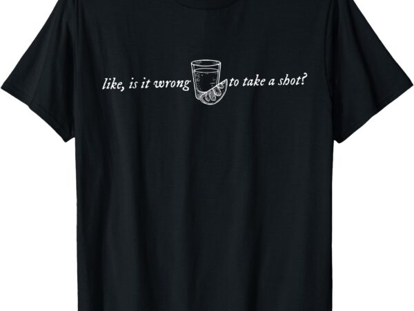 Like, is it wrong to take a shot how do i do this t-shirt