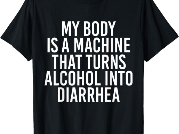 My body is a machine that turns alcohol into diarrhea funny t-shirt