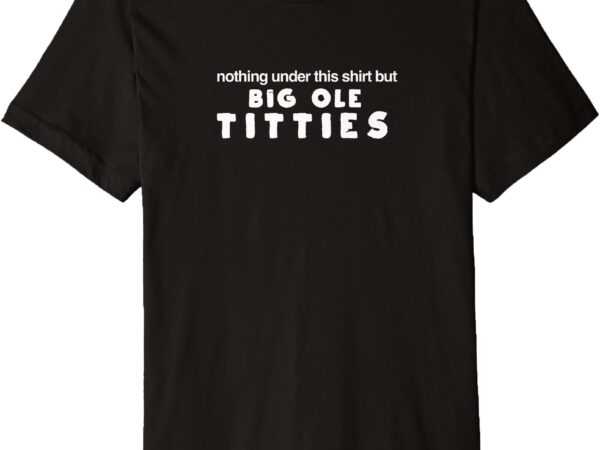 Nothing under the shirt but big ole titties premium t-shirt