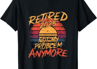 Retired 2025 Not My Problem Anymore – Funny Retirement T-Shirt