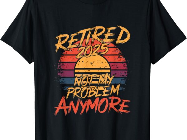 Retired 2025 not my problem anymore – funny retirement t-shirt