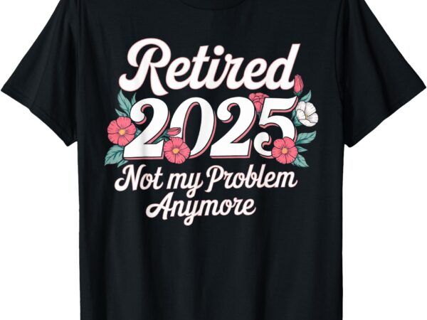 Retired 2025 not my problem anymore retirement 2025 women t-shirt