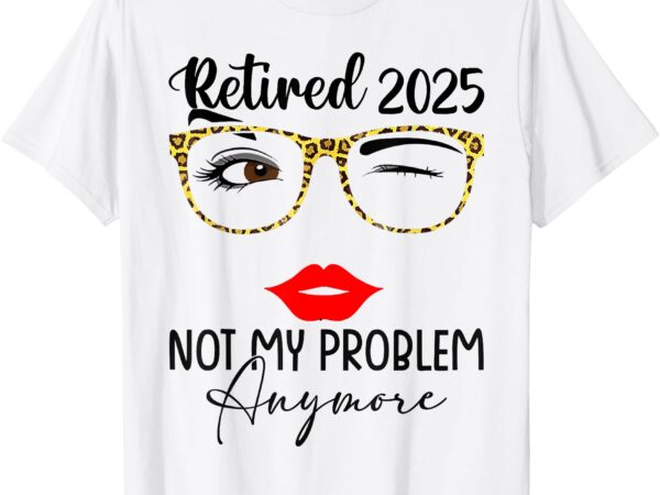 Retirement 2025 women retired 2025 not my problem anymore t-shirt